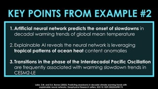 KEY POINTS FROM EXAMPLE #2
1.Artificial neural network predicts the onset of slowdowns in
decadal warming trends of global mean temperature
2.Explainable AI reveals the neural network is leveraging
tropical patterns of ocean heat content anomalies
3.Transitions in the phase of the Interdecadal Pacific Oscillation
are frequently associated with warming slowdown trends in
CESM2-LE
Labe, Z.M. and E.A. Barnes (2022), Predicting slowdowns in decadal climate warming trends with
explainable neural networks. Geophysical Research Letters, DOI:10.1029/2022GL098173
 