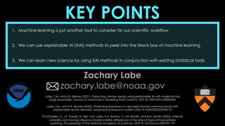 KEY POINTS
1. Machine learning is just another tool to consider for our scientific workflow
2. We can use explainable AI (XAI) methods to peer into the black box of machine learning
3. We can learn new science by using XAI methods in conjunction with existing statistical tools
Zachary Labe
zachary.labe@noaa.gov
Labe, Z.M. and E.A. Barnes (2021), Detecting climate signals using explainable AI with single-forcing
large ensembles. Journal of Advances in Modeling Earth Systems, DOI:10.1029/2021MS002464
Labe, Z.M. and E.A. Barnes (2022), Predicting slowdowns in decadal climate warming trends with
explainable neural networks. Geophysical Research Letters, DOI:10.1029/2022GL098173
Po-Chedley, S., J.T. Fasullo, N. Siler, Z.M. Labe, E.A. Barnes, C.J.W. Bonfils, and B.D. Santer (2022). Internal
variability and forcing influence model-satellite differences in the rate of tropical tropospheric
warming. Proceedings of the National Academy of Sciences, DOI:10.1073/pnas.2209431119
 