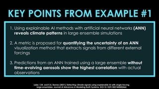 KEY POINTS FROM EXAMPLE #1
1. Using explainable AI methods with artificial neural networks (ANN)
reveals climate patterns in large ensemble simulations
2. A metric is proposed for quantifying the uncertainty of an ANN
visualization method that extracts signals from different external
forcings
3. Predictions from an ANN trained using a large ensemble without
time-evolving aerosols show the highest correlation with actual
observations
Labe, Z.M. and E.A. Barnes (2021), Detecting climate signals using explainable AI with single-forcing
large ensembles. Journal of Advances in Modeling Earth Systems, DOI:10.1029/2021MS002464
 