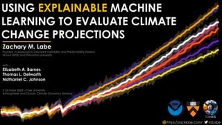 USING EXPLAINABLE MACHINE
LEARNING TO EVALUATE CLIMATE
CHANGE PROJECTIONS
https://zacklabe.com/ @ZLabe
Zachary M. Labe
Postdoc in Seasonal-to-Decadal Variability and Predictability Division
NOAA GFDL and Princeton University
with…
Elizabeth A. Barnes
Thomas L. Delworth
Nathaniel C. Johnson
5 October 2023 – Yale University
Atmosphere and Ocean Climate Dynamics Seminar
 
