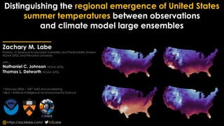 Distinguishing the regional emergence of United States
summer temperatures between observations
and climate model large ensembles
Zachary M. Labe
Postdoc in Seasonal-to-Decadal Variability and Predictability Division
NOAA GFDL and Princeton University
with…
Nathaniel C. Johnson, NOAA GFDL
Thomas L. Delworth, NOAA GFDL
1 February 2024 – 104th
AMS Annual Meeting
15B.3 – Artificial Intelligence for Environmental Science
@ZLabe
https://zacklabe.com/
 