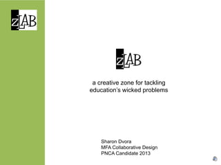 a creative zone for tackling
education’s wicked problems




    Sharon Dvora
    MFA Collaborative Design
    PNCA Candidate 2013
 
