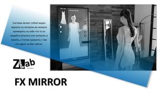 FX MIRROR
Система являет собой видео
зеркало на котором вы можете
примерять на себе что то из
вещей в каталоге или записать в
память, а потом сравнить с тем
что одето на Вас сейчас.
 