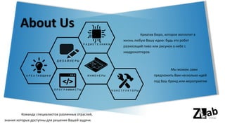 About Us
Креатив бюро, которое воплотит в
жизнь любую Вашу идею: будь это робот
разносящий пиво или рисунок в небе с
квадрокоптеров.
Команда специалистов различных отраслей,
знания которых доступны для решения Вашей задачи.
ПРОГРАММИСТЫ
КРЕАТИВЩИКИ
КОНСТРУКТОРЫ
РАДИОТЕХНИКИ
ИНЖЕНЕРЫ
ДИЗАЙНЕРЫ
Мы можем сами
предложить Вам несколько идей
под Ваш бренд или мероприятие
 