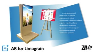 AR for Limagrain
Стенд дополненной
реальности на котором
формировался образ
«Художника». Элементы одежды
и другие атрибуты образа
выбирались с помощью
прикосновения к сенсорной
картине нарисованной
масляными красками.
 