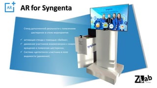 AR for Syngenta
✓ активация стенда с помощью «бейжа»;
✓ движения участников взаимосвязано с скоростью
вращения и появления шестеренок;
✓ Система «детектинга» участника в поле
видимости (движения).
Стенд дополненной реальности с появлением
шестеренок в стиле мероприятия
 