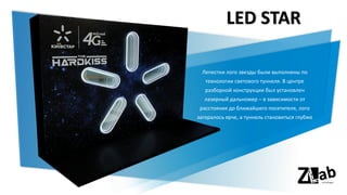 LED STAR
Лепестки лого звезды были выполнены по
технологии светового туннеля. В центре
разборной конструкции был установлен
лазерный дальномер – в зависимости от
расстояния до ближайшего посетителя, лого
загоралось ярче, а туннель становиться глубже
 