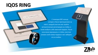 IQOS RING
С помощью NFC кольца,
которое и было приглашением на
ивент, каждый участник мог пройти
автоматическую регистрацию на стойке, а
также выбрать себе именной подарок. После
окончания вернувшись к стойке, участник
узнавал свой номер подарка и мог забирать
его из ячейки.
 