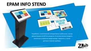 EPAM INFO STEND
Разработка и изготовление интерактивных мобильных систем
демонстрации on/off-line ресурсов. В систему можно внедрить
различные устройства ввода вывода, подсветки, а также
датчики и прочие приборы.
 