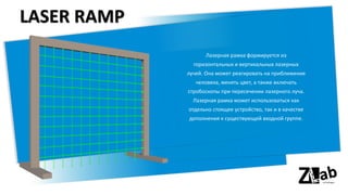 LASER RAMP
Лазерная рамка формируется из
горизонтальных и вертикальных лазерных
лучей. Она может реагировать на приближение
человека, менять цвет, а также включать
стробоскопы при пересечении лазерного луча.
Лазерная рамка может использоваться как
отдельно стоящее устройство, так и в качестве
дополнения к существующей входной группе.
 
