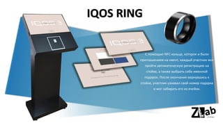 IQOS RING
С помощью NFC кольца, которое и было
приглашением на ивент, каждый участник мог
пройти автоматическую регистрацию на
стойке, а также выбрать себе именной
подарок. После окончания вернувшись к
стойке, участник узнавал свой номер подарка
и мог забирать его из ячейки.
 