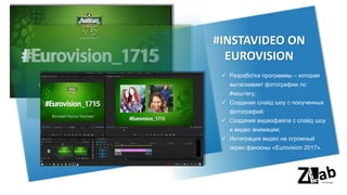✓ Разработка программы – которая
вытаскивает фотографии по
#хештегу;
✓ Создания слайд шоу с полученных
фотографий;
✓ Создания видеофайла с слайд шоу
и видео анимации;
✓ Интеграция видео на огромный
экран фанзоны «Eurovision 2017».
#INSTAVIDEO ON
EUROVISION
 