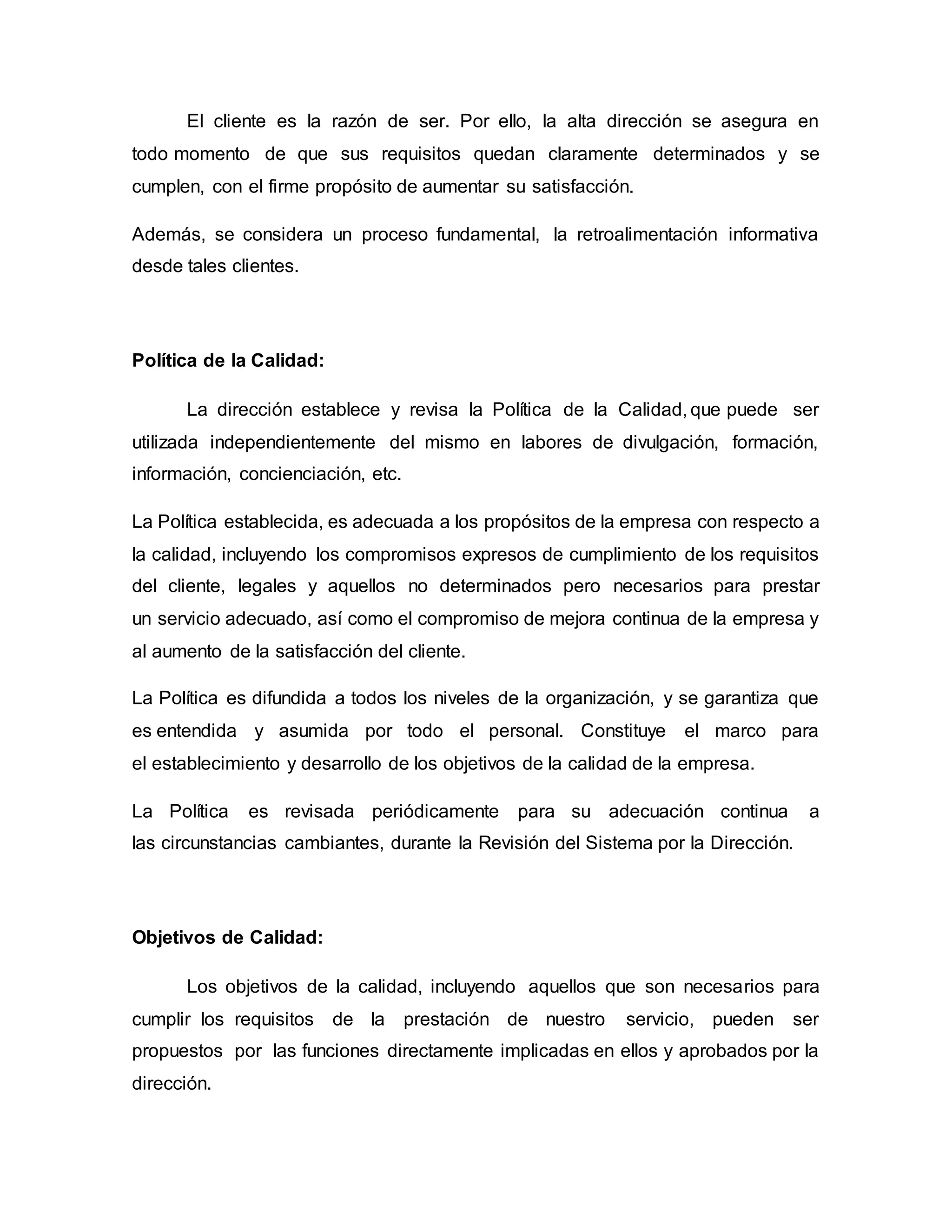 El cliente es la razón de ser. Por ello, la alta dirección se asegura en
todo momento de que sus requisitos quedan claramente determinados y se
cumplen, con el firme propósito de aumentar su satisfacción.
Además, se considera un proceso fundamental, la retroalimentación informativa
desde tales clientes.
Política de la Calidad:
La dirección establece y revisa la Política de la Calidad, que puede ser
utilizada independientemente del mismo en labores de divulgación, formación,
información, concienciación, etc.
La Política establecida, es adecuada a los propósitos de la empresa con respecto a
la calidad, incluyendo los compromisos expresos de cumplimiento de los requisitos
del cliente, legales y aquellos no determinados pero necesarios para prestar
un servicio adecuado, así como el compromiso de mejora continua de la empresa y
al aumento de la satisfacción del cliente.
La Política es difundida a todos los niveles de la organización, y se garantiza que
es entendida y asumida por todo el personal. Constituye el marco para
el establecimiento y desarrollo de los objetivos de la calidad de la empresa.
La Política es revisada periódicamente para su adecuación continua a
las circunstancias cambiantes, durante la Revisión del Sistema por la Dirección.
Objetivos de Calidad:
Los objetivos de la calidad, incluyendo aquellos que son necesarios para
cumplir los requisitos de la prestación de nuestro servicio, pueden ser
propuestos por las funciones directamente implicadas en ellos y aprobados por la
dirección.
 