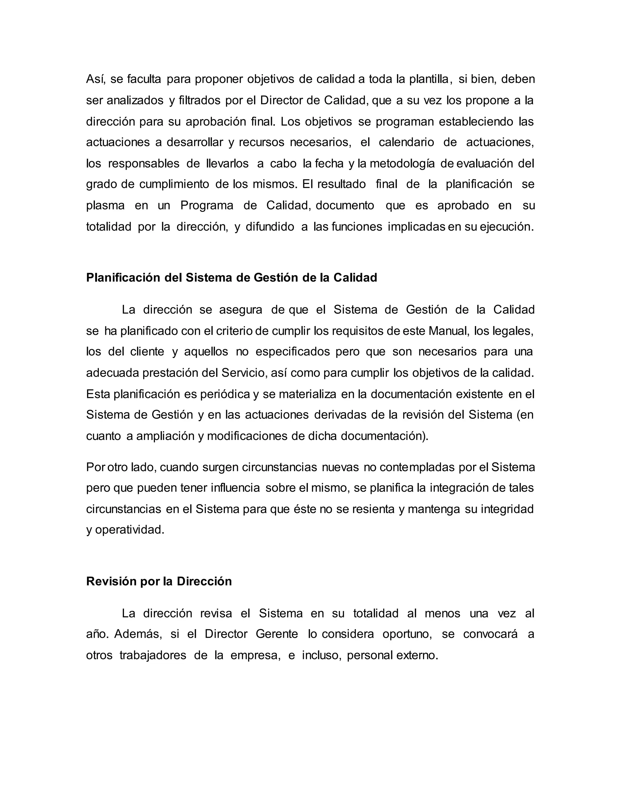 Así, se faculta para proponer objetivos de calidad a toda la plantilla, si bien, deben
ser analizados y filtrados por el Director de Calidad, que a su vez los propone a la
dirección para su aprobación final. Los objetivos se programan estableciendo las
actuaciones a desarrollar y recursos necesarios, el calendario de actuaciones,
los responsables de llevarlos a cabo la fecha y la metodología de evaluación del
grado de cumplimiento de los mismos. El resultado final de la planificación se
plasma en un Programa de Calidad, documento que es aprobado en su
totalidad por la dirección, y difundido a las funciones implicadas en su ejecución.
Planificación del Sistema de Gestión de la Calidad
La dirección se asegura de que el Sistema de Gestión de la Calidad
se ha planificado con el criterio de cumplir los requisitos de este Manual, los legales,
los del cliente y aquellos no especificados pero que son necesarios para una
adecuada prestación del Servicio, así como para cumplir los objetivos de la calidad.
Esta planificación es periódica y se materializa en la documentación existente en el
Sistema de Gestión y en las actuaciones derivadas de la revisión del Sistema (en
cuanto a ampliación y modificaciones de dicha documentación).
Por otro lado, cuando surgen circunstancias nuevas no contempladas por el Sistema
pero que pueden tener influencia sobre el mismo, se planifica la integración de tales
circunstancias en el Sistema para que éste no se resienta y mantenga su integridad
y operatividad.
Revisión por la Dirección
La dirección revisa el Sistema en su totalidad al menos una vez al
año. Además, si el Director Gerente lo considera oportuno, se convocará a
otros trabajadores de la empresa, e incluso, personal externo.
 