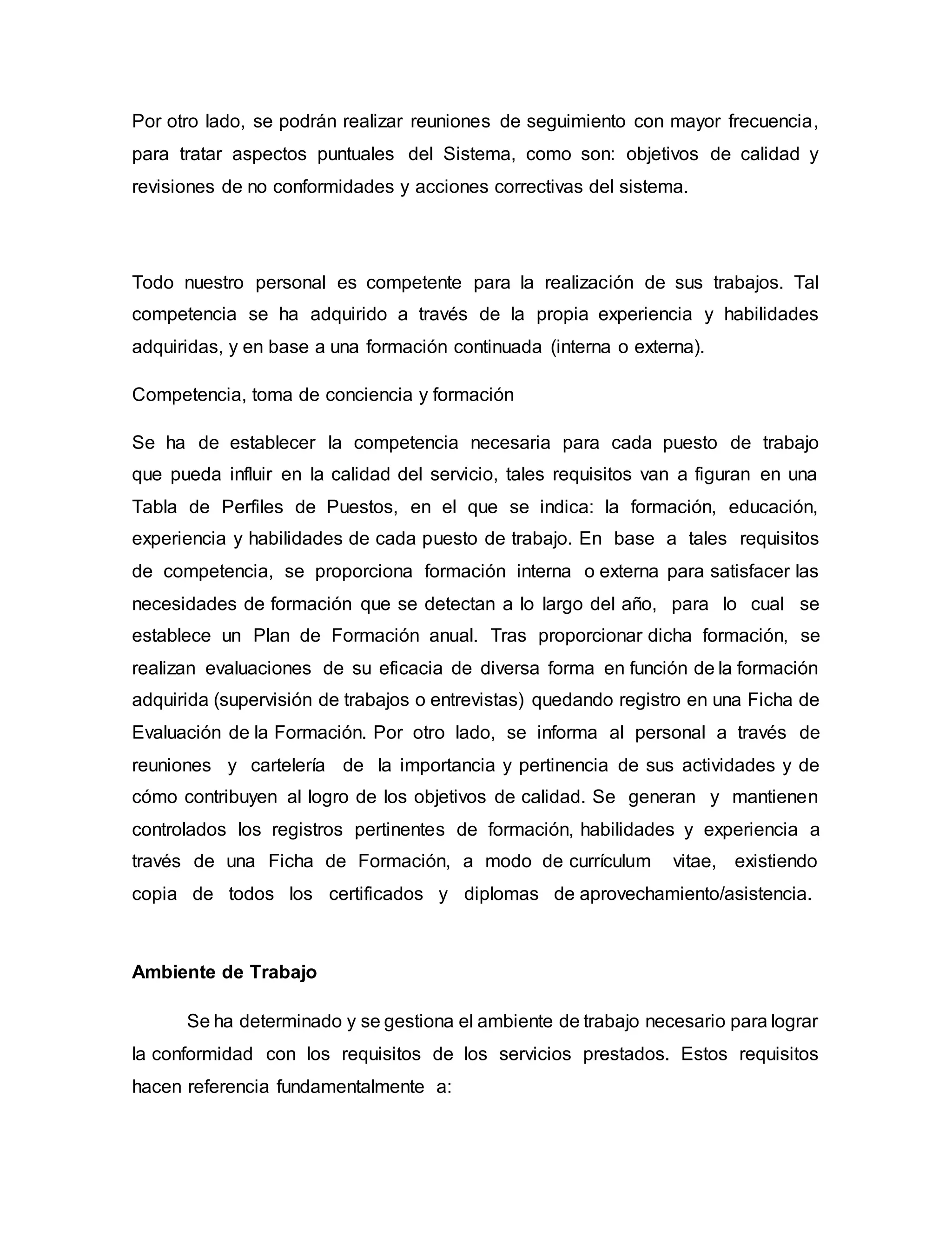Por otro lado, se podrán realizar reuniones de seguimiento con mayor frecuencia,
para tratar aspectos puntuales del Sistema, como son: objetivos de calidad y
revisiones de no conformidades y acciones correctivas del sistema.
Todo nuestro personal es competente para la realización de sus trabajos. Tal
competencia se ha adquirido a través de la propia experiencia y habilidades
adquiridas, y en base a una formación continuada (interna o externa).
Competencia, toma de conciencia y formación
Se ha de establecer la competencia necesaria para cada puesto de trabajo
que pueda influir en la calidad del servicio, tales requisitos van a figuran en una
Tabla de Perfiles de Puestos, en el que se indica: la formación, educación,
experiencia y habilidades de cada puesto de trabajo. En base a tales requisitos
de competencia, se proporciona formación interna o externa para satisfacer las
necesidades de formación que se detectan a lo largo del año, para lo cual se
establece un Plan de Formación anual. Tras proporcionar dicha formación, se
realizan evaluaciones de su eficacia de diversa forma en función de la formación
adquirida (supervisión de trabajos o entrevistas) quedando registro en una Ficha de
Evaluación de la Formación. Por otro lado, se informa al personal a través de
reuniones y cartelería de la importancia y pertinencia de sus actividades y de
cómo contribuyen al logro de los objetivos de calidad. Se generan y mantienen
controlados los registros pertinentes de formación, habilidades y experiencia a
través de una Ficha de Formación, a modo de currículum vitae, existiendo
copia de todos los certificados y diplomas de aprovechamiento/asistencia.
Ambiente de Trabajo
Se ha determinado y se gestiona el ambiente de trabajo necesario para lograr
la conformidad con los requisitos de los servicios prestados. Estos requisitos
hacen referencia fundamentalmente a:
 