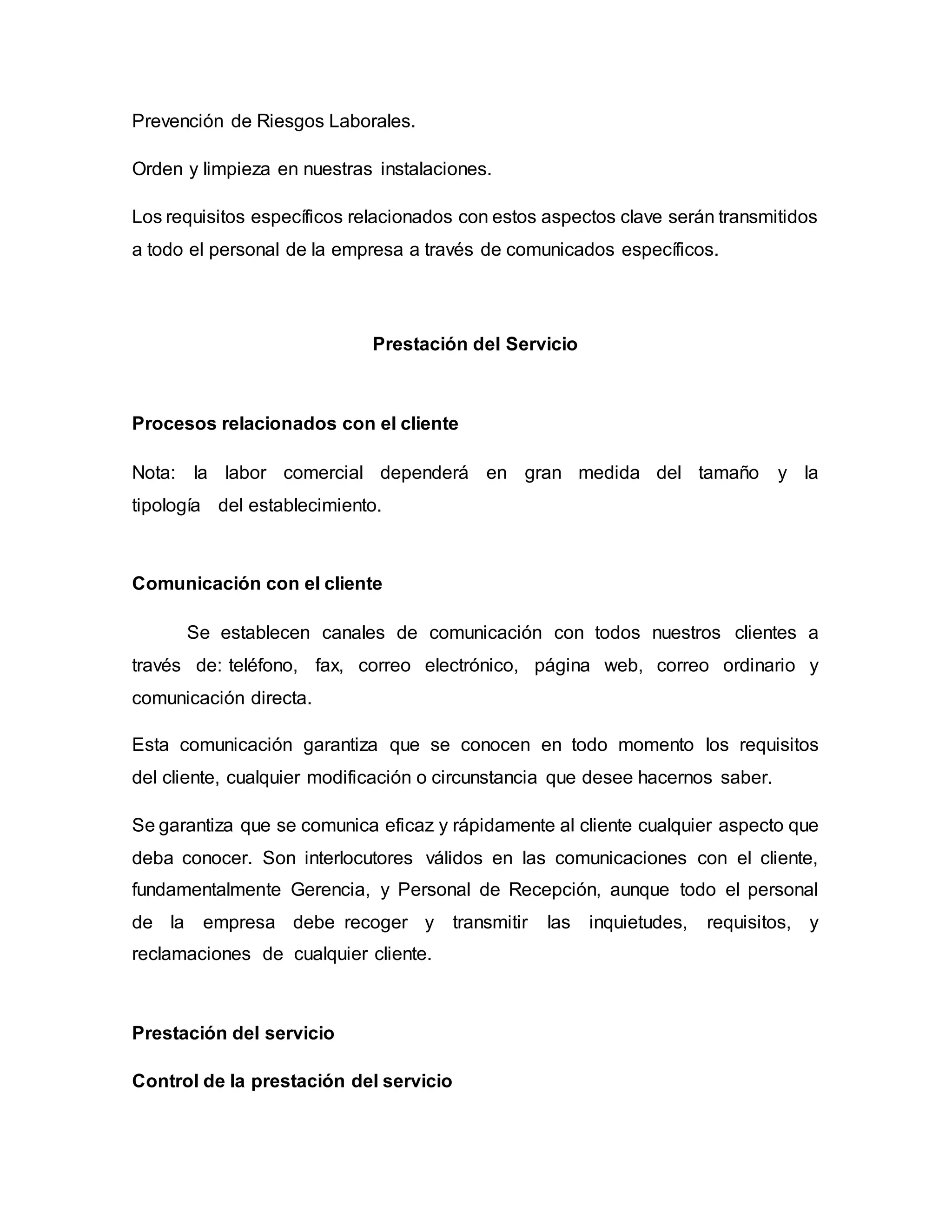 Prevención de Riesgos Laborales.
Orden y limpieza en nuestras instalaciones.
Los requisitos específicos relacionados con estos aspectos clave serán transmitidos
a todo el personal de la empresa a través de comunicados específicos.
Prestación del Servicio
Procesos relacionados con el cliente
Nota: la labor comercial dependerá en gran medida del tamaño y la
tipología del establecimiento.
Comunicación con el cliente
Se establecen canales de comunicación con todos nuestros clientes a
través de: teléfono, fax, correo electrónico, página web, correo ordinario y
comunicación directa.
Esta comunicación garantiza que se conocen en todo momento los requisitos
del cliente, cualquier modificación o circunstancia que desee hacernos saber.
Se garantiza que se comunica eficaz y rápidamente al cliente cualquier aspecto que
deba conocer. Son interlocutores válidos en las comunicaciones con el cliente,
fundamentalmente Gerencia, y Personal de Recepción, aunque todo el personal
de la empresa debe recoger y transmitir las inquietudes, requisitos, y
reclamaciones de cualquier cliente.
Prestación del servicio
Control de la prestación del servicio
 