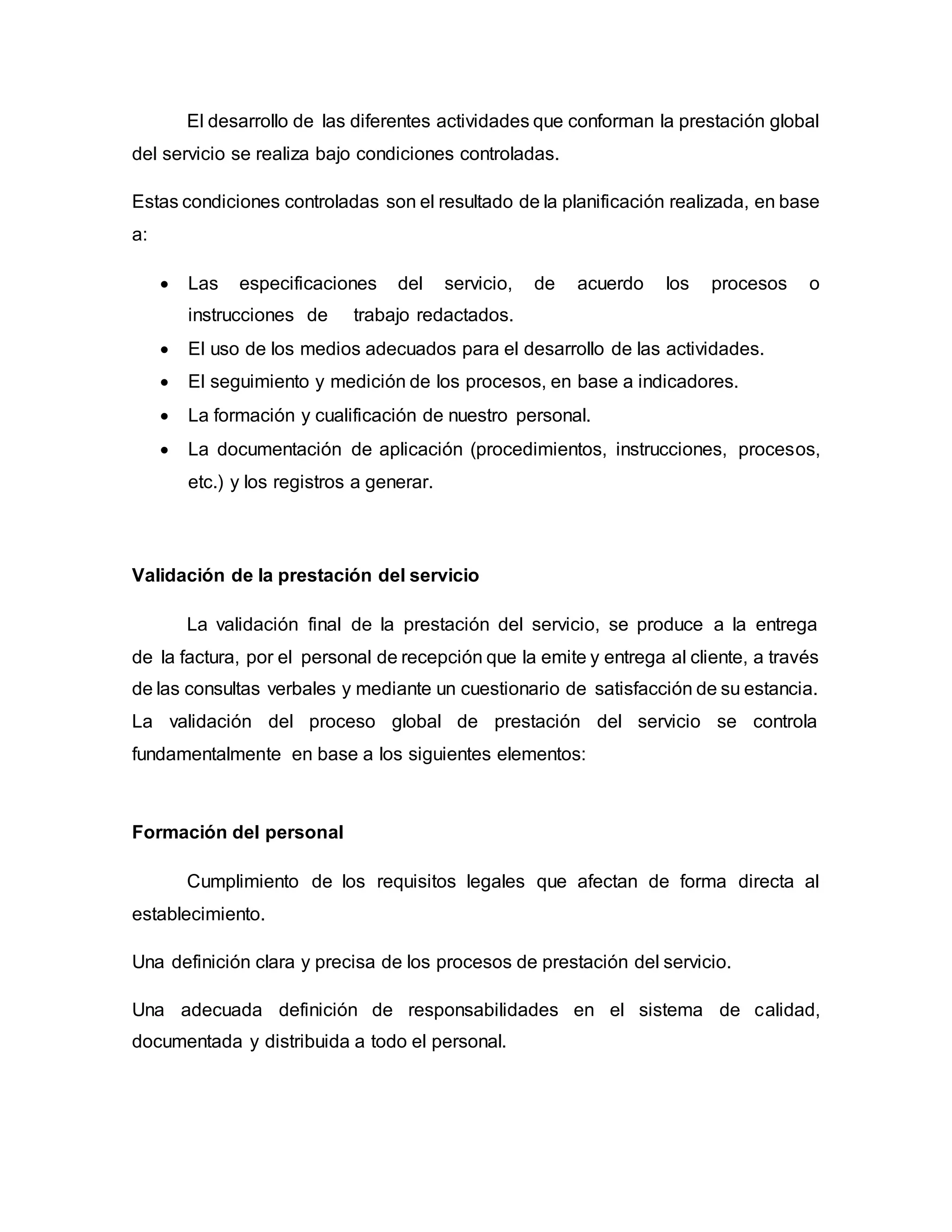 El desarrollo de las diferentes actividades que conforman la prestación global
del servicio se realiza bajo condiciones controladas.
Estas condiciones controladas son el resultado de la planificación realizada, en base
a:
 Las especificaciones del servicio, de acuerdo los procesos o
instrucciones de trabajo redactados.
 El uso de los medios adecuados para el desarrollo de las actividades.
 El seguimiento y medición de los procesos, en base a indicadores.
 La formación y cualificación de nuestro personal.
 La documentación de aplicación (procedimientos, instrucciones, procesos,
etc.) y los registros a generar.
Validación de la prestación del servicio
La validación final de la prestación del servicio, se produce a la entrega
de la factura, por el personal de recepción que la emite y entrega al cliente, a través
de las consultas verbales y mediante un cuestionario de satisfacción de su estancia.
La validación del proceso global de prestación del servicio se controla
fundamentalmente en base a los siguientes elementos:
Formación del personal
Cumplimiento de los requisitos legales que afectan de forma directa al
establecimiento.
Una definición clara y precisa de los procesos de prestación del servicio.
Una adecuada definición de responsabilidades en el sistema de calidad,
documentada y distribuida a todo el personal.
 