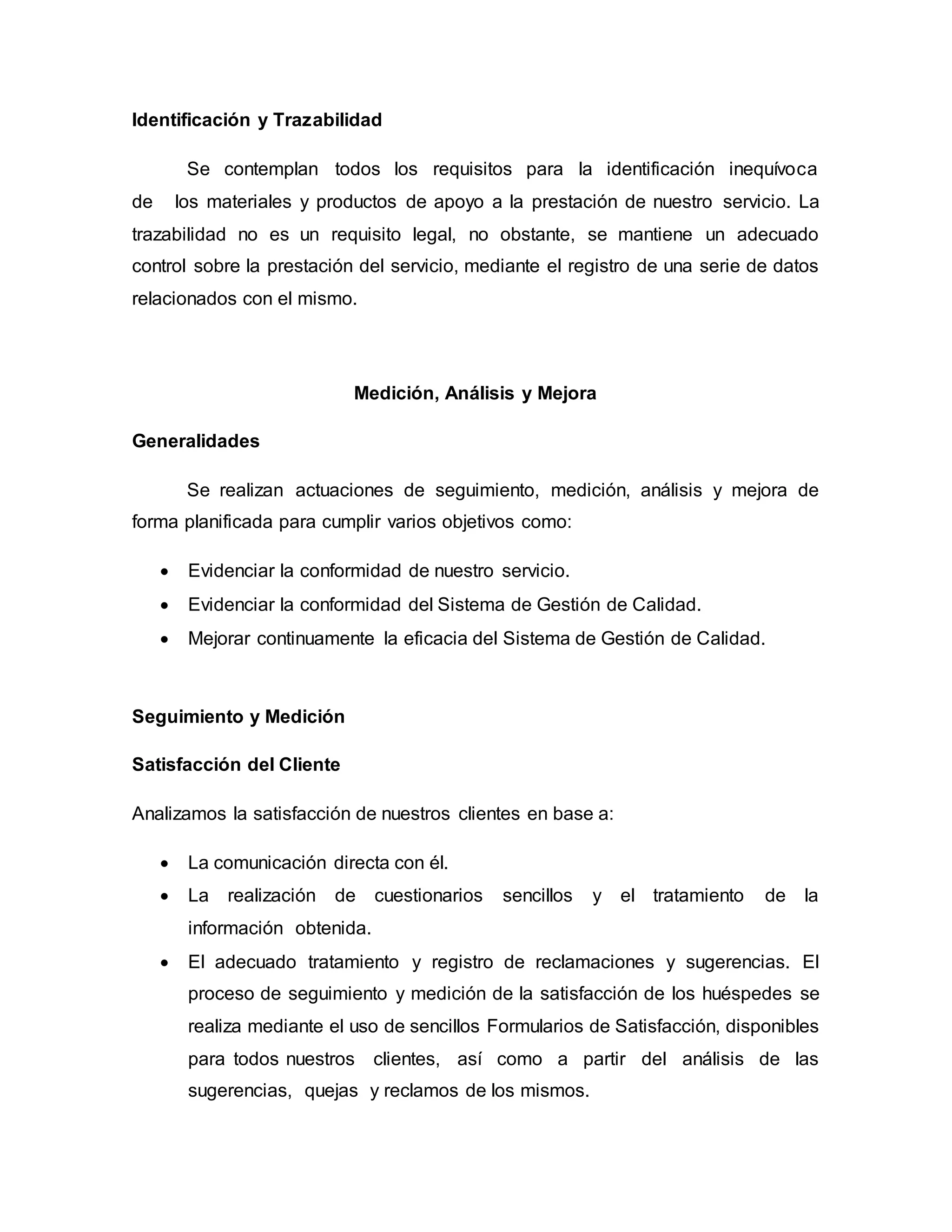 Identificación y Trazabilidad
Se contemplan todos los requisitos para la identificación inequívoca
de los materiales y productos de apoyo a la prestación de nuestro servicio. La
trazabilidad no es un requisito legal, no obstante, se mantiene un adecuado
control sobre la prestación del servicio, mediante el registro de una serie de datos
relacionados con el mismo.
Medición, Análisis y Mejora
Generalidades
Se realizan actuaciones de seguimiento, medición, análisis y mejora de
forma planificada para cumplir varios objetivos como:
 Evidenciar la conformidad de nuestro servicio.
 Evidenciar la conformidad del Sistema de Gestión de Calidad.
 Mejorar continuamente la eficacia del Sistema de Gestión de Calidad.
Seguimiento y Medición
Satisfacción del Cliente
Analizamos la satisfacción de nuestros clientes en base a:
 La comunicación directa con él.
 La realización de cuestionarios sencillos y el tratamiento de la
información obtenida.
 El adecuado tratamiento y registro de reclamaciones y sugerencias. El
proceso de seguimiento y medición de la satisfacción de los huéspedes se
realiza mediante el uso de sencillos Formularios de Satisfacción, disponibles
para todos nuestros clientes, así como a partir del análisis de las
sugerencias, quejas y reclamos de los mismos.
 