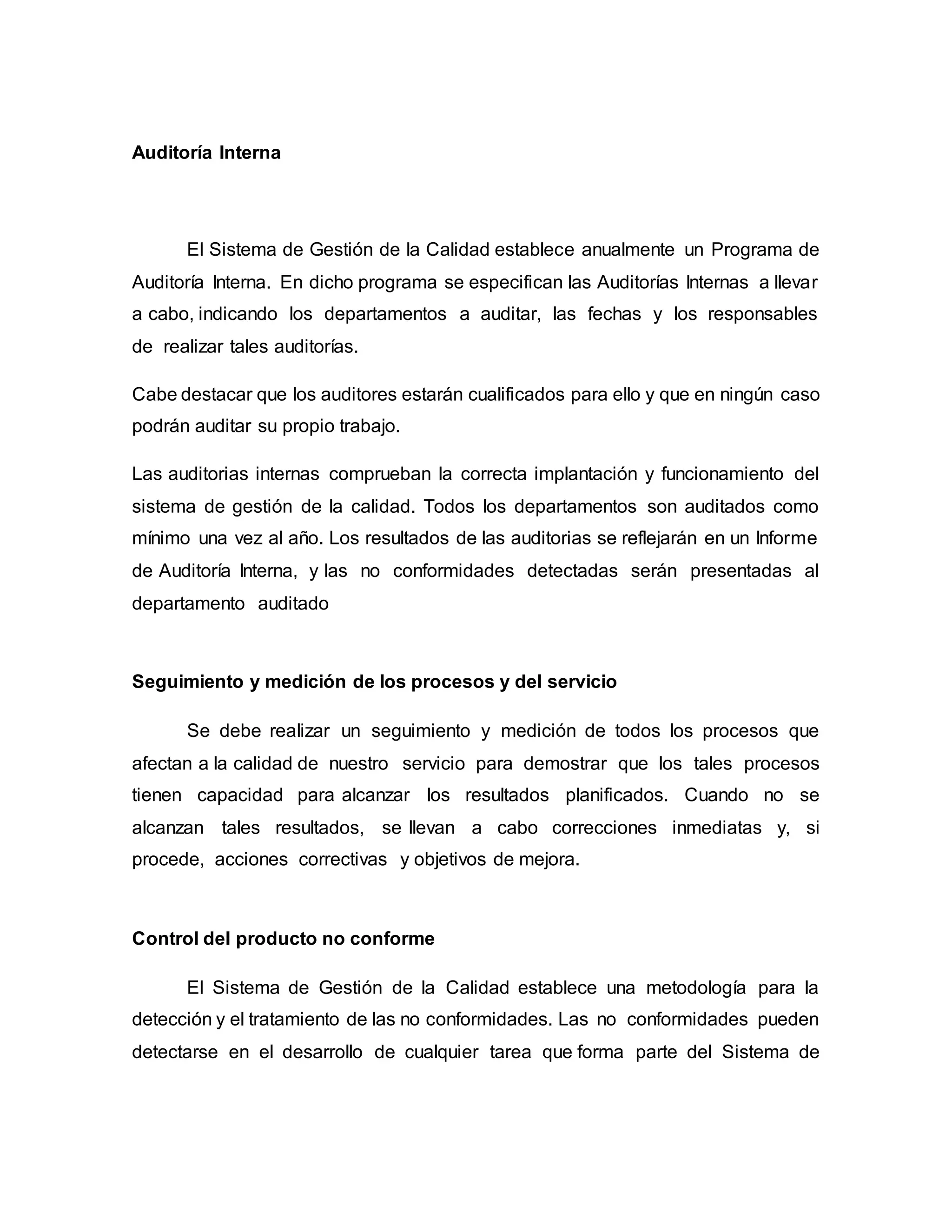 Auditoría Interna
El Sistema de Gestión de la Calidad establece anualmente un Programa de
Auditoría Interna. En dicho programa se especifican las Auditorías Internas a llevar
a cabo, indicando los departamentos a auditar, las fechas y los responsables
de realizar tales auditorías.
Cabe destacar que los auditores estarán cualificados para ello y que en ningún caso
podrán auditar su propio trabajo.
Las auditorias internas comprueban la correcta implantación y funcionamiento del
sistema de gestión de la calidad. Todos los departamentos son auditados como
mínimo una vez al año. Los resultados de las auditorias se reflejarán en un Informe
de Auditoría Interna, y las no conformidades detectadas serán presentadas al
departamento auditado
Seguimiento y medición de los procesos y del servicio
Se debe realizar un seguimiento y medición de todos los procesos que
afectan a la calidad de nuestro servicio para demostrar que los tales procesos
tienen capacidad para alcanzar los resultados planificados. Cuando no se
alcanzan tales resultados, se llevan a cabo correcciones inmediatas y, si
procede, acciones correctivas y objetivos de mejora.
Control del producto no conforme
El Sistema de Gestión de la Calidad establece una metodología para la
detección y el tratamiento de las no conformidades. Las no conformidades pueden
detectarse en el desarrollo de cualquier tarea que forma parte del Sistema de
 