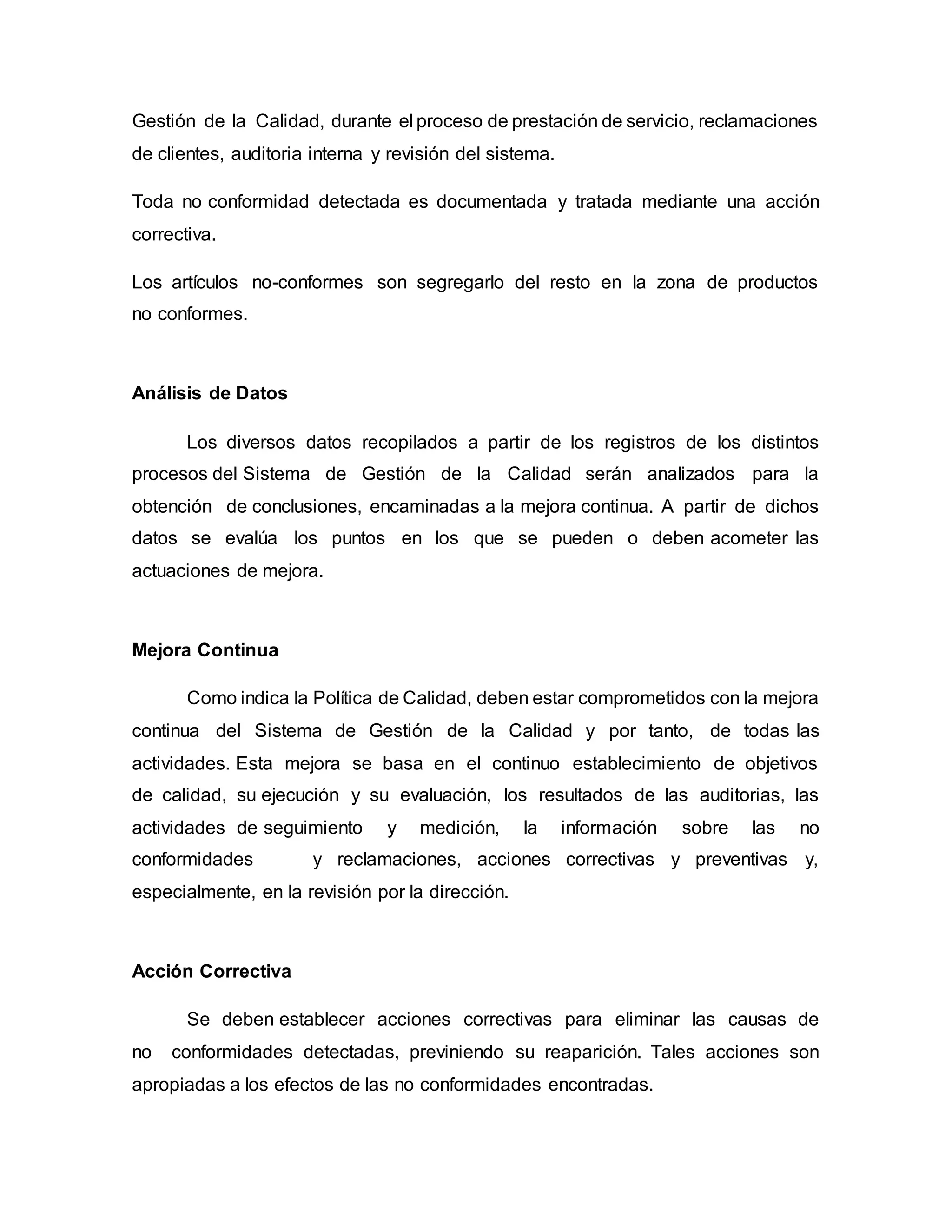 Gestión de la Calidad, durante el proceso de prestación de servicio, reclamaciones
de clientes, auditoria interna y revisión del sistema.
Toda no conformidad detectada es documentada y tratada mediante una acción
correctiva.
Los artículos no-conformes son segregarlo del resto en la zona de productos
no conformes.
Análisis de Datos
Los diversos datos recopilados a partir de los registros de los distintos
procesos del Sistema de Gestión de la Calidad serán analizados para la
obtención de conclusiones, encaminadas a la mejora continua. A partir de dichos
datos se evalúa los puntos en los que se pueden o deben acometer las
actuaciones de mejora.
Mejora Continua
Como indica la Política de Calidad, deben estar comprometidos con la mejora
continua del Sistema de Gestión de la Calidad y por tanto, de todas las
actividades. Esta mejora se basa en el continuo establecimiento de objetivos
de calidad, su ejecución y su evaluación, los resultados de las auditorias, las
actividades de seguimiento y medición, la información sobre las no
conformidades y reclamaciones, acciones correctivas y preventivas y,
especialmente, en la revisión por la dirección.
Acción Correctiva
Se deben establecer acciones correctivas para eliminar las causas de
no conformidades detectadas, previniendo su reaparición. Tales acciones son
apropiadas a los efectos de las no conformidades encontradas.
 