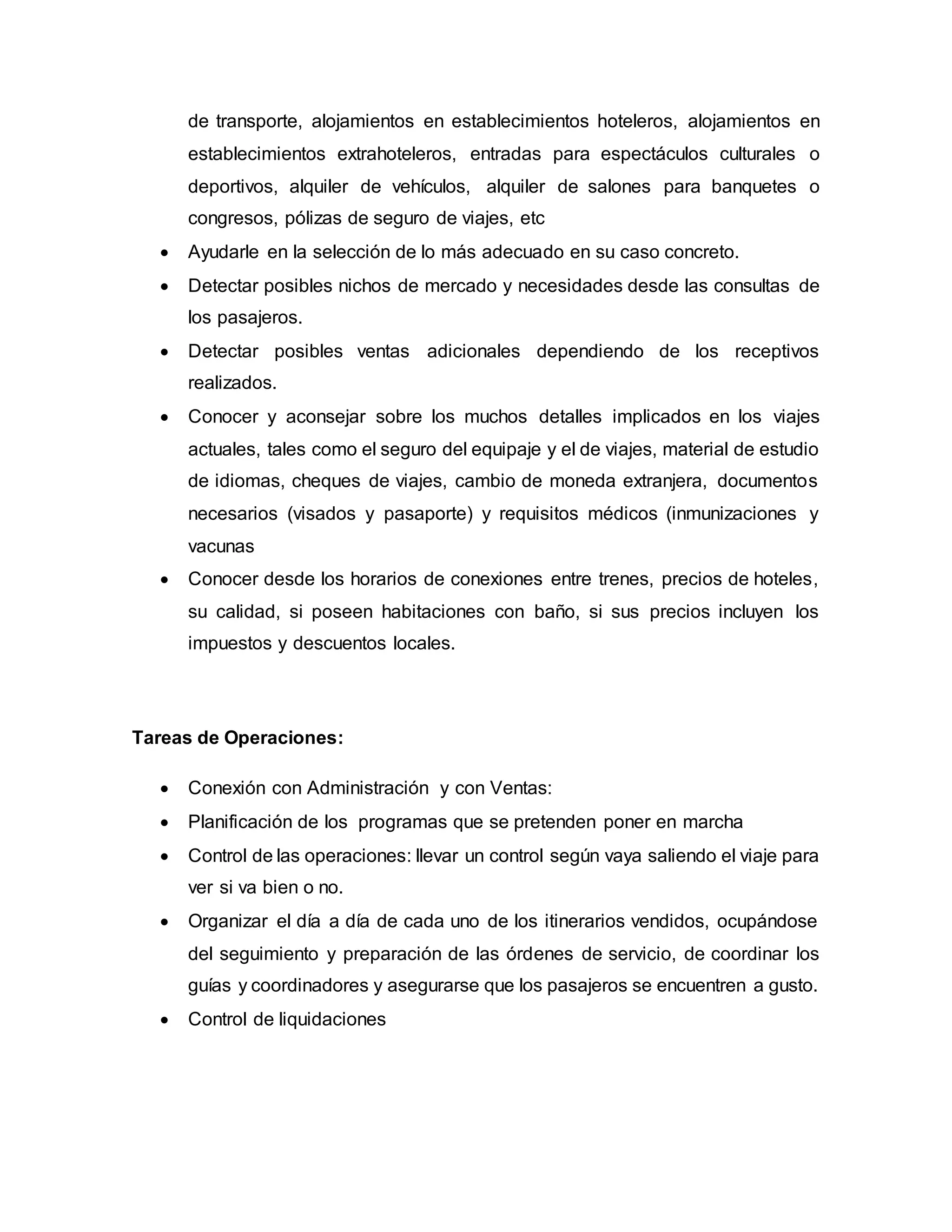 de transporte, alojamientos en establecimientos hoteleros, alojamientos en
establecimientos extrahoteleros, entradas para espectáculos culturales o
deportivos, alquiler de vehículos, alquiler de salones para banquetes o
congresos, pólizas de seguro de viajes, etc
 Ayudarle en la selección de lo más adecuado en su caso concreto.
 Detectar posibles nichos de mercado y necesidades desde las consultas de
los pasajeros.
 Detectar posibles ventas adicionales dependiendo de los receptivos
realizados.
 Conocer y aconsejar sobre los muchos detalles implicados en los viajes
actuales, tales como el seguro del equipaje y el de viajes, material de estudio
de idiomas, cheques de viajes, cambio de moneda extranjera, documentos
necesarios (visados y pasaporte) y requisitos médicos (inmunizaciones y
vacunas
 Conocer desde los horarios de conexiones entre trenes, precios de hoteles,
su calidad, si poseen habitaciones con baño, si sus precios incluyen los
impuestos y descuentos locales.
Tareas de Operaciones:
 Conexión con Administración y con Ventas:
 Planificación de los programas que se pretenden poner en marcha
 Control de las operaciones: llevar un control según vaya saliendo el viaje para
ver si va bien o no.
 Organizar el día a día de cada uno de los itinerarios vendidos, ocupándose
del seguimiento y preparación de las órdenes de servicio, de coordinar los
guías y coordinadores y asegurarse que los pasajeros se encuentren a gusto.
 Control de liquidaciones
 