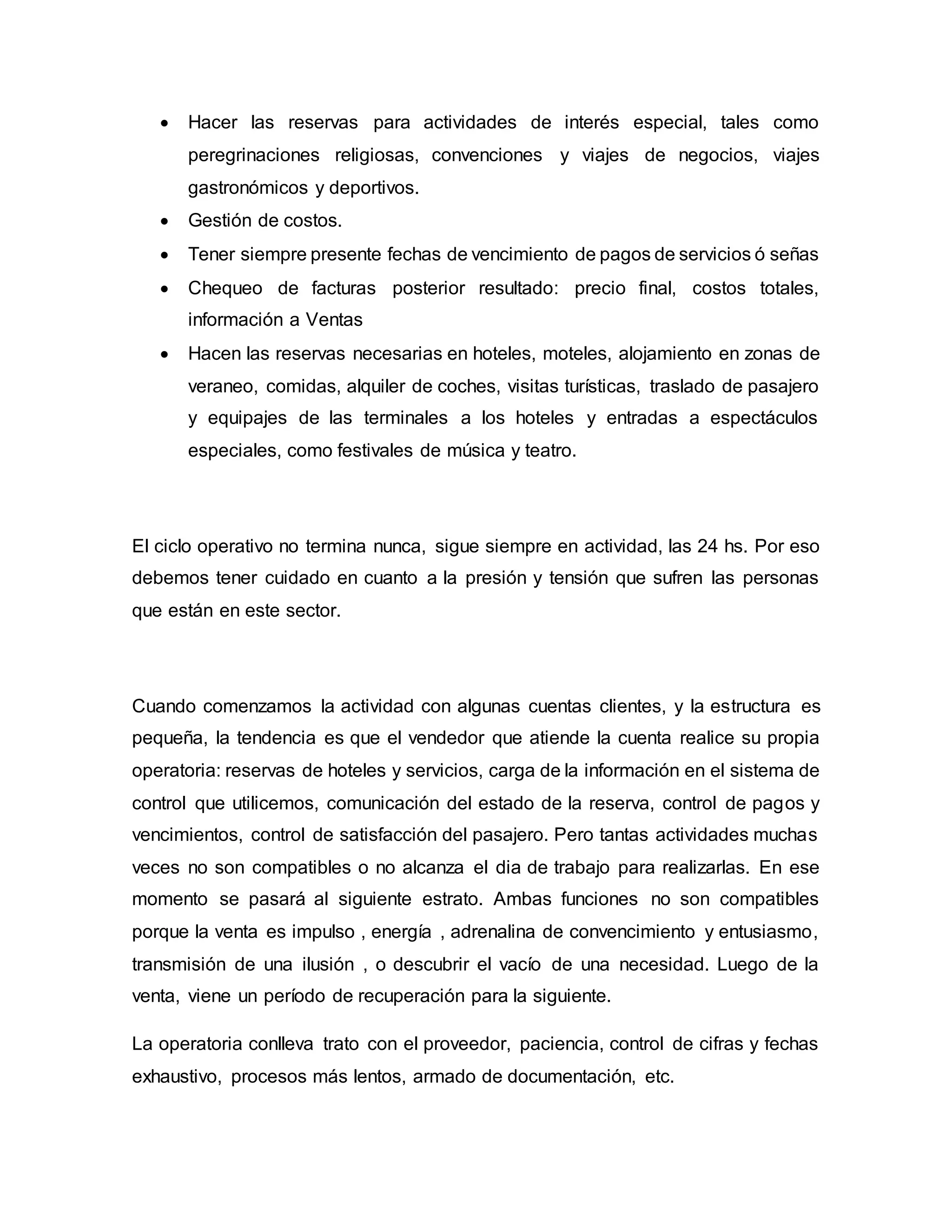  Hacer las reservas para actividades de interés especial, tales como
peregrinaciones religiosas, convenciones y viajes de negocios, viajes
gastronómicos y deportivos.
 Gestión de costos.
 Tener siempre presente fechas de vencimiento de pagos de servicios ó señas
 Chequeo de facturas posterior resultado: precio final, costos totales,
información a Ventas
 Hacen las reservas necesarias en hoteles, moteles, alojamiento en zonas de
veraneo, comidas, alquiler de coches, visitas turísticas, traslado de pasajero
y equipajes de las terminales a los hoteles y entradas a espectáculos
especiales, como festivales de música y teatro.
El ciclo operativo no termina nunca, sigue siempre en actividad, las 24 hs. Por eso
debemos tener cuidado en cuanto a la presión y tensión que sufren las personas
que están en este sector.
Cuando comenzamos la actividad con algunas cuentas clientes, y la estructura es
pequeña, la tendencia es que el vendedor que atiende la cuenta realice su propia
operatoria: reservas de hoteles y servicios, carga de la información en el sistema de
control que utilicemos, comunicación del estado de la reserva, control de pagos y
vencimientos, control de satisfacción del pasajero. Pero tantas actividades muchas
veces no son compatibles o no alcanza el dia de trabajo para realizarlas. En ese
momento se pasará al siguiente estrato. Ambas funciones no son compatibles
porque la venta es impulso , energía , adrenalina de convencimiento y entusiasmo,
transmisión de una ilusión , o descubrir el vacío de una necesidad. Luego de la
venta, viene un período de recuperación para la siguiente.
La operatoria conlleva trato con el proveedor, paciencia, control de cifras y fechas
exhaustivo, procesos más lentos, armado de documentación, etc.
 