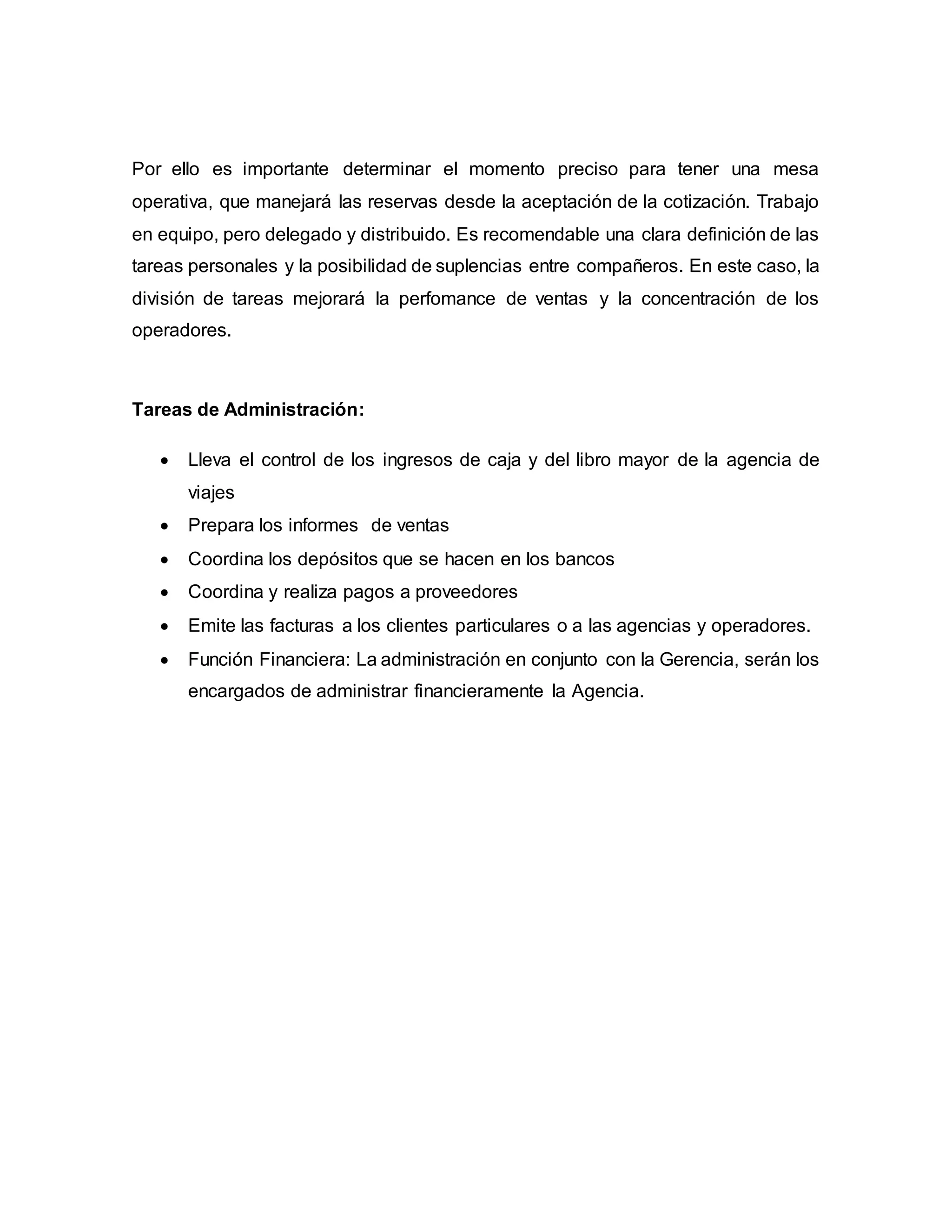 Por ello es importante determinar el momento preciso para tener una mesa
operativa, que manejará las reservas desde la aceptación de la cotización. Trabajo
en equipo, pero delegado y distribuido. Es recomendable una clara definición de las
tareas personales y la posibilidad de suplencias entre compañeros. En este caso, la
división de tareas mejorará la perfomance de ventas y la concentración de los
operadores.
Tareas de Administración:
 Lleva el control de los ingresos de caja y del libro mayor de la agencia de
viajes
 Prepara los informes de ventas
 Coordina los depósitos que se hacen en los bancos
 Coordina y realiza pagos a proveedores
 Emite las facturas a los clientes particulares o a las agencias y operadores.
 Función Financiera: La administración en conjunto con la Gerencia, serán los
encargados de administrar financieramente la Agencia.
 