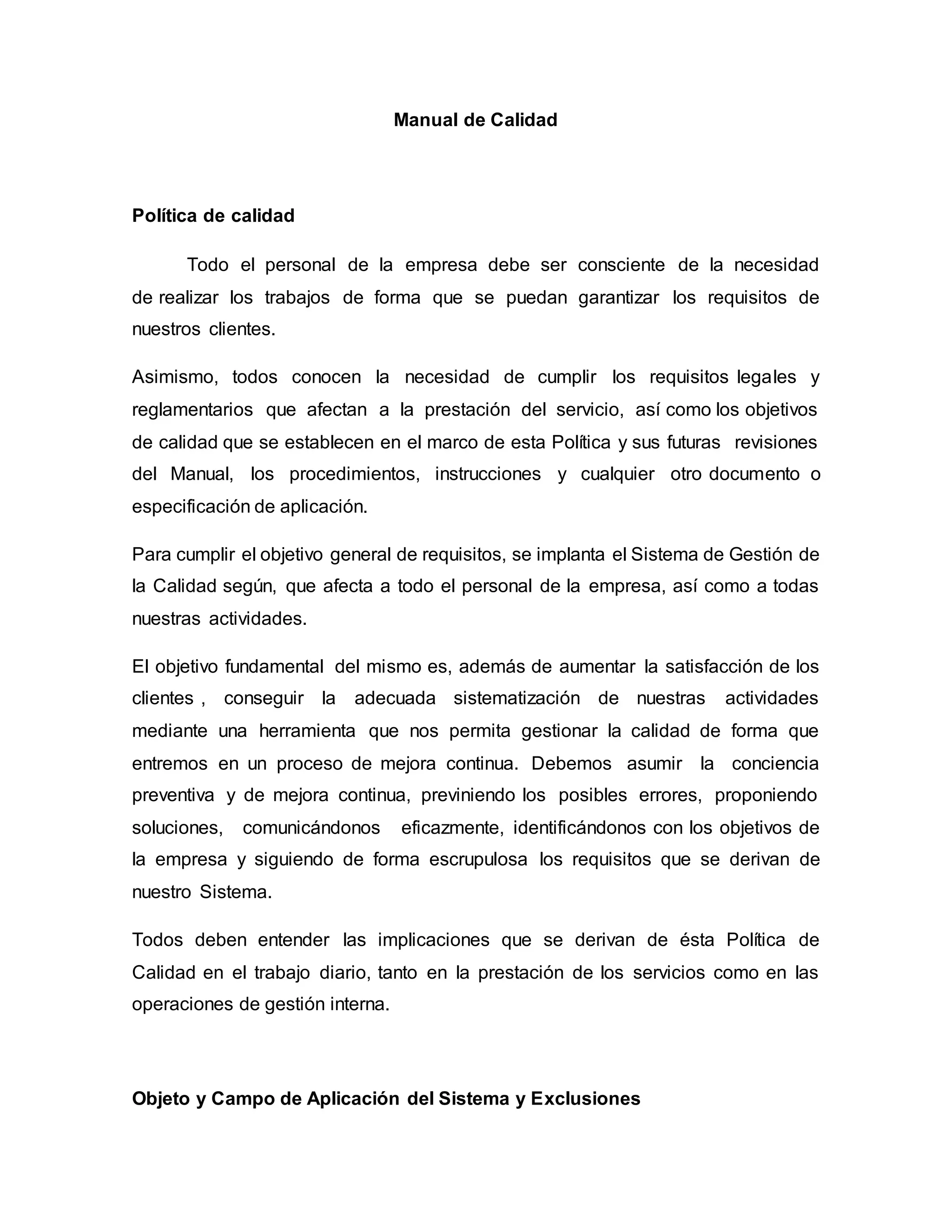 Manual de Calidad
Política de calidad
Todo el personal de la empresa debe ser consciente de la necesidad
de realizar los trabajos de forma que se puedan garantizar los requisitos de
nuestros clientes.
Asimismo, todos conocen la necesidad de cumplir los requisitos legales y
reglamentarios que afectan a la prestación del servicio, así como los objetivos
de calidad que se establecen en el marco de esta Política y sus futuras revisiones
del Manual, los procedimientos, instrucciones y cualquier otro documento o
especificación de aplicación.
Para cumplir el objetivo general de requisitos, se implanta el Sistema de Gestión de
la Calidad según, que afecta a todo el personal de la empresa, así como a todas
nuestras actividades.
El objetivo fundamental del mismo es, además de aumentar la satisfacción de los
clientes , conseguir la adecuada sistematización de nuestras actividades
mediante una herramienta que nos permita gestionar la calidad de forma que
entremos en un proceso de mejora continua. Debemos asumir la conciencia
preventiva y de mejora continua, previniendo los posibles errores, proponiendo
soluciones, comunicándonos eficazmente, identificándonos con los objetivos de
la empresa y siguiendo de forma escrupulosa los requisitos que se derivan de
nuestro Sistema.
Todos deben entender las implicaciones que se derivan de ésta Política de
Calidad en el trabajo diario, tanto en la prestación de los servicios como en las
operaciones de gestión interna.
Objeto y Campo de Aplicación del Sistema y Exclusiones
 