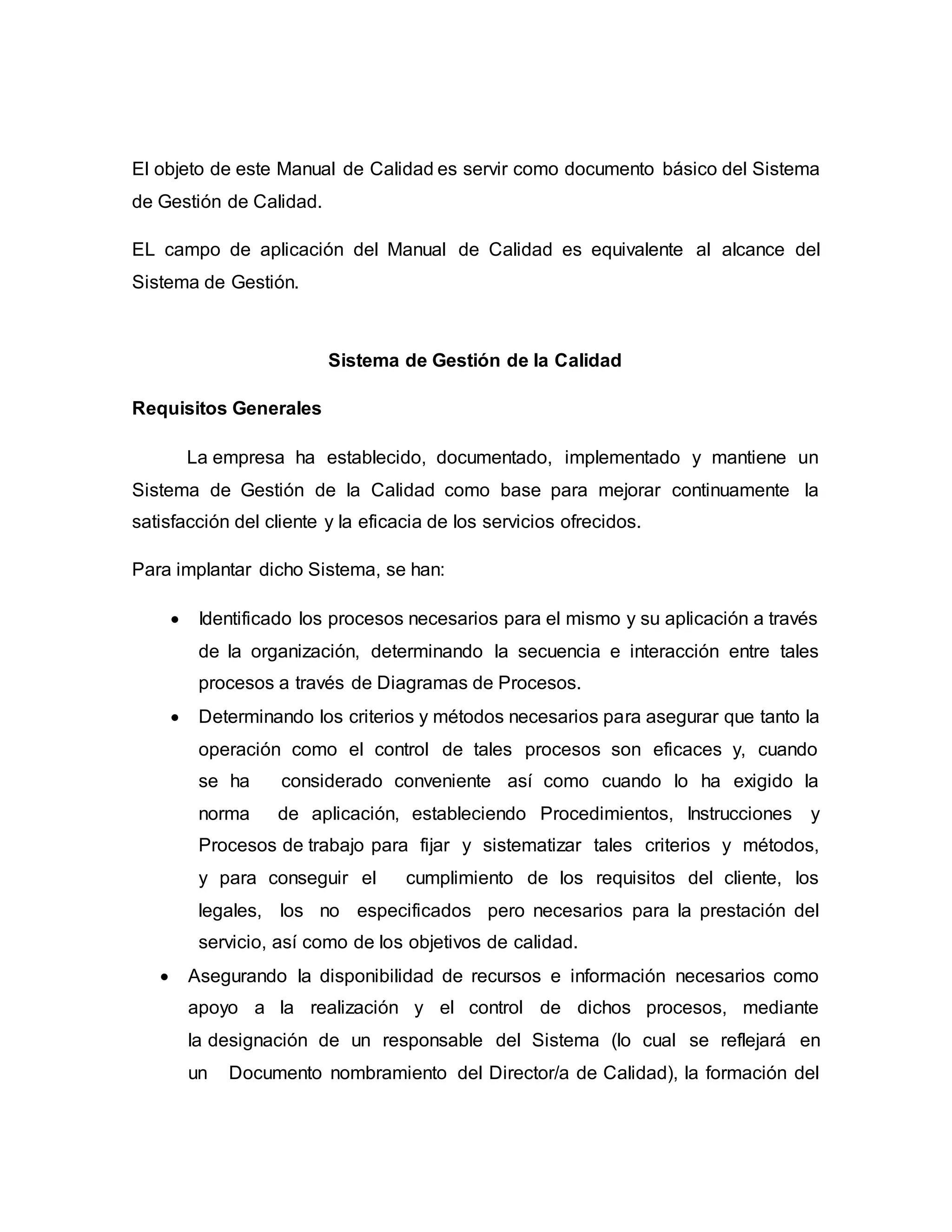 El objeto de este Manual de Calidad es servir como documento básico del Sistema
de Gestión de Calidad.
EL campo de aplicación del Manual de Calidad es equivalente al alcance del
Sistema de Gestión.
Sistema de Gestión de la Calidad
Requisitos Generales
La empresa ha establecido, documentado, implementado y mantiene un
Sistema de Gestión de la Calidad como base para mejorar continuamente la
satisfacción del cliente y la eficacia de los servicios ofrecidos.
Para implantar dicho Sistema, se han:
 Identificado los procesos necesarios para el mismo y su aplicación a través
de la organización, determinando la secuencia e interacción entre tales
procesos a través de Diagramas de Procesos.
 Determinando los criterios y métodos necesarios para asegurar que tanto la
operación como el control de tales procesos son eficaces y, cuando
se ha considerado conveniente así como cuando lo ha exigido la
norma de aplicación, estableciendo Procedimientos, Instrucciones y
Procesos de trabajo para fijar y sistematizar tales criterios y métodos,
y para conseguir el cumplimiento de los requisitos del cliente, los
legales, los no especificados pero necesarios para la prestación del
servicio, así como de los objetivos de calidad.
 Asegurando la disponibilidad de recursos e información necesarios como
apoyo a la realización y el control de dichos procesos, mediante
la designación de un responsable del Sistema (lo cual se reflejará en
un Documento nombramiento del Director/a de Calidad), la formación del
 