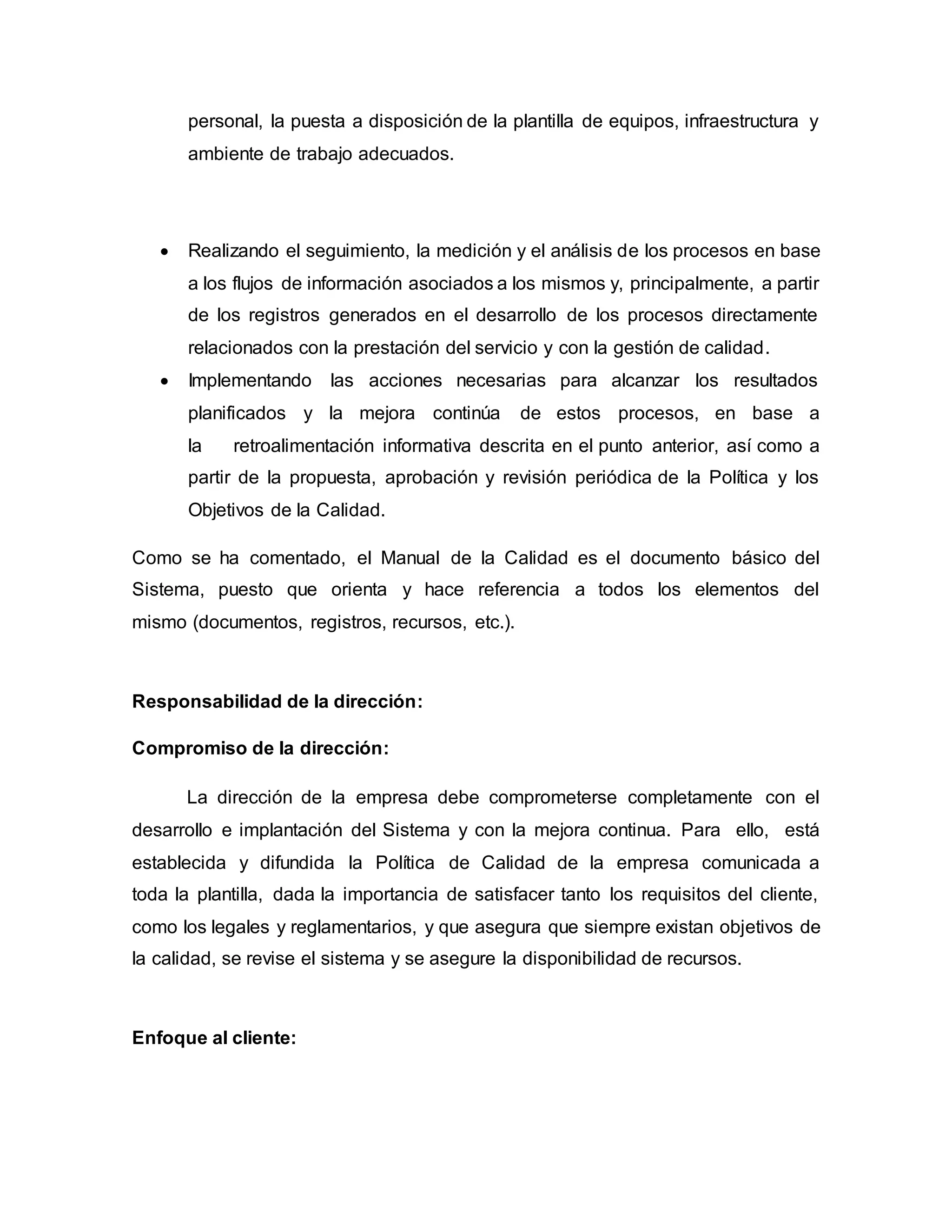 personal, la puesta a disposición de la plantilla de equipos, infraestructura y
ambiente de trabajo adecuados.
 Realizando el seguimiento, la medición y el análisis de los procesos en base
a los flujos de información asociados a los mismos y, principalmente, a partir
de los registros generados en el desarrollo de los procesos directamente
relacionados con la prestación del servicio y con la gestión de calidad.
 Implementando las acciones necesarias para alcanzar los resultados
planificados y la mejora continúa de estos procesos, en base a
la retroalimentación informativa descrita en el punto anterior, así como a
partir de la propuesta, aprobación y revisión periódica de la Política y los
Objetivos de la Calidad.
Como se ha comentado, el Manual de la Calidad es el documento básico del
Sistema, puesto que orienta y hace referencia a todos los elementos del
mismo (documentos, registros, recursos, etc.).
Responsabilidad de la dirección:
Compromiso de la dirección:
La dirección de la empresa debe comprometerse completamente con el
desarrollo e implantación del Sistema y con la mejora continua. Para ello, está
establecida y difundida la Política de Calidad de la empresa comunicada a
toda la plantilla, dada la importancia de satisfacer tanto los requisitos del cliente,
como los legales y reglamentarios, y que asegura que siempre existan objetivos de
la calidad, se revise el sistema y se asegure la disponibilidad de recursos.
Enfoque al cliente:
 