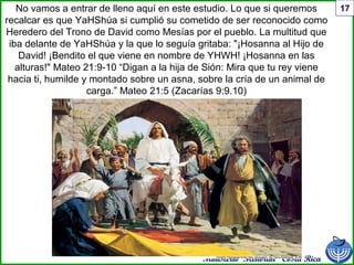 Ministerio Menorah Costa Rica
17No vamos a entrar de lleno aquí en este estudio. Lo que si queremos
recalcar es que YaHShúa si cumplió su cometido de ser reconocido como
Heredero del Trono de David como Mesías por el pueblo. La multitud que
iba delante de YaHShúa y la que lo seguía gritaba: "¡Hosanna al Hijo de
David! ¡Bendito el que viene en nombre de YHWH! ¡Hosanna en las
alturas!" Mateo 21:9-10 “Digan a la hija de Sión: Mira que tu rey viene
hacia ti, humilde y montado sobre un asna, sobre la cría de un animal de
carga.” Mateo 21:5 (Zacarías 9:9.10)
 