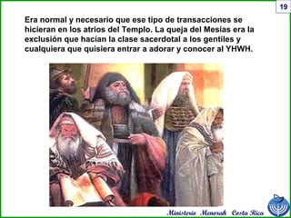 Ministerio Menorah Costa Rica
19
Era normal y necesario que ese tipo de transacciones se
hicieran en los atrios del Templo. La queja del Mesías era la
exclusión que hacían la clase sacerdotal a los gentiles y
cualquiera que quisiera entrar a adorar y conocer al YHWH.
 