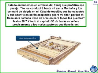 Ministerio Menorah Costa Rica
20
Esto lo entendemos en el verso del Tanaj que profetiza ese
pasaje: “Yo los conduciré hasta mi santa Montaña y los
colmaré de alegría en mi Casa de oración; sus holocaustos
y sus sacrificios serán aceptados sobre mi altar, porque mi
Casa será llamada Casa de oración para todos los pueblos”
Isaías 56:7 Y todo el capítulo 56 de Isaías se refiere
precisamente a los malos pastores que tiene Israel.
 
