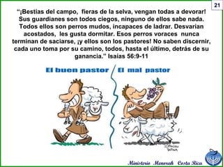 Ministerio Menorah Costa Rica
21
“¡Bestias del campo, fieras de la selva, vengan todas a devorar!
Sus guardianes son todos ciegos, ninguno de ellos sabe nada.
Todos ellos son perros mudos, incapaces de ladrar. Desvarían
acostados, les gusta dormitar. Esos perros voraces nunca
terminan de saciarse, ¡y ellos son los pastores! No saben discernir,
cada uno toma por su camino, todos, hasta el último, detrás de su
ganancia.” Isaías 56:9-11
 
