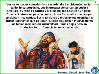 Ministerio Menorah Costa Rica
22
Vemos entonces como la clase sacerdotal y los dirigentes habían
caído de su propósito. Les interesaba conservar su poder y
prestigio, su fama de santos y ni siquiera hablaban con un gentil.
Eran exclusivos, un pecado que suele ser frecuente entre los que
se sienten muy santos. Sus tradiciones y reglamentos ocupaban el
primer lugar antes que La Torah. Si bien estudiaban muchas horas,
no tenían misericordia ni humildad. Tenían hojas pero no
producían fruto. Como la higuera maldecida.
 