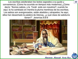 Ministerio Menorah Costa Rica
23Los escribas adulteraban los textos sagrados a su gusto y
conveniencia. (Cómo ha ocurrido en tiempos más modernos) ¿Cómo
decís: “Somos sabios, y la Torah está con nosotros?, cuando he
aquí, la ha cambiado en mentira la pluma mentirosa de los escribas.
Los sabios son avergonzados, están abatidos y atrapados; he aquí,
ellos han desechado la palabra de Adonay, ¿y qué clase de sabiduría
tienen?” Jeremías 8:8-9
 