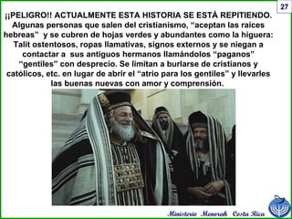Ministerio Menorah Costa Rica
27
¡¡PELIGRO!! ACTUALMENTE ESTA HISTORIA SE ESTÁ REPITIENDO.
Algunas personas que salen del cristianismo, “aceptan las raíces
hebreas” y se cubren de hojas verdes y abundantes como la higuera:
Talit ostentosos, ropas llamativas, signos externos y se niegan a
contactar a sus antiguos hermanos llamándolos “paganos”
“gentiles” con desprecio. Se limitan a burlarse de cristianos y
católicos, etc. en lugar de abrir el “atrio para los gentiles” y llevarles
las buenas nuevas con amor y comprensión.
 