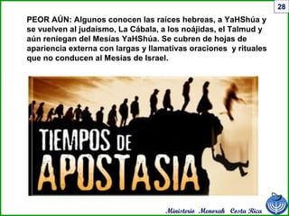 Ministerio Menorah Costa Rica
28
PEOR AÚN: Algunos conocen las raíces hebreas, a YaHShúa y
se vuelven al judaísmo, La Cábala, a los noájidas, el Talmud y
aún reniegan del Mesías YaHShúa. Se cubren de hojas de
apariencia externa con largas y llamativas oraciones y rituales
que no conducen al Mesías de Israel.
 