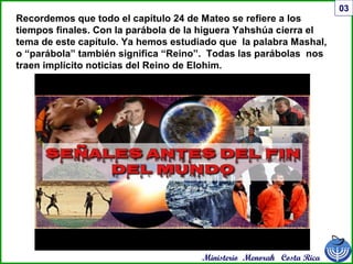 Ministerio Menorah Costa Rica
03
Recordemos que todo el capítulo 24 de Mateo se refiere a los
tiempos finales. Con la parábola de la higuera Yahshúa cierra el
tema de este capítulo. Ya hemos estudiado que la palabra Mashal,
o “parábola” también significa “Reino”. Todas las parábolas nos
traen implícito noticias del Reino de Elohim.
 