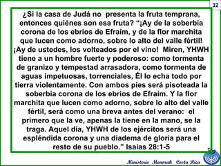 Ministerio Menorah Costa Rica
32
¿Si la casa de Judá no presenta la fruta temprana,
entonces quiénes son esa fruta? “¡Ay de la soberbia
corona de los ebrios de Efraím, y de la flor marchita
que lucen como adorno, sobre lo alto del valle fértil!
¡Ay de ustedes, los volteados por el vino! Miren, YHWH
tiene a un hombre fuerte y poderoso: como tormenta
de granizo y tempestad arrasadora, como tormenta de
aguas impetuosas, torrenciales, Él lo echa todo por
tierra violentamente. Con ambos pies será pisoteada la
soberbia corona de los ebrios de Efraím. Y la flor
marchita que lucen como adorno, sobre lo alto del valle
fértil, será como una breva antes del verano: el
primero que la ve, apenas la tiene en la mano, se la
traga. Aquel día, YHWH de los ejércitos será una
espléndida corona y una diadema de gloria para el
resto de su pueblo.” Isaías 28:1-5
 