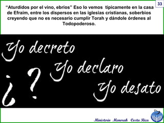 Ministerio Menorah Costa Rica
33
“Aturdidos por el vino, ebrios” Eso lo vemos típicamente en la casa
de Efraím, entre los dispersos en las iglesias cristianas, soberbios
creyendo que no es necesario cumplir Torah y dándole órdenes al
Todopoderoso.
 