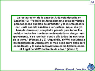 Ministerio Menorah Costa Rica
35
La restauración de la casa de Judá está descrita en
Zacarías 12: “Yo haré de Jerusalem una copa de vértigo
para todos los pueblos de alrededor, y lo mismo pasará
con Judá cuando asedien a Jerusalem. Aquel día, yo
haré de Jerusalem una piedra pesada para todos los
pueblos: todos los que intenten levantarla se desgarrarán
gravemente. Y se reunirán contra ella todas las naciones
de la tierra.” (Versos 2 y 3) “Aquel día, YHWH escudará a
los habitantes de Jerusalem: el más débil entre ellos será
como David, y la casa de David será como Elohim, como
el Ángel de YHWH al frente de ellos.” (Verso 8)
 