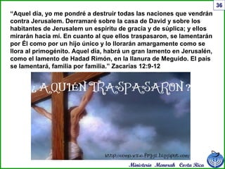 Ministerio Menorah Costa Rica
36
“Aquel día, yo me pondré a destruir todas las naciones que vendrán
contra Jerusalem. Derramaré sobre la casa de David y sobre los
habitantes de Jerusalem un espíritu de gracia y de súplica; y ellos
mirarán hacia mí. En cuanto al que ellos traspasaron, se lamentarán
por Él como por un hijo único y lo llorarán amargamente como se
llora al primogénito. Aquel día, habrá un gran lamento en Jerusalén,
como el lamento de Hadad Rimón, en la llanura de Meguido. El país
se lamentará, familia por familia.” Zacarías 12:9-12
 