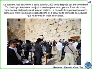 Ministerio Menorah Costa Rica
43
La casa de Judá estuvo en el exilio durante 2800 años después del año 70 cuando
Tito destruyó Jerusalem. Los judíos no desaparecieron, pero el Reino de Israel,
como nación, si dejó de existir en ese período. La casa de Judá permanece en los
planes de YHWH como algo especial para él, a pesar de la tremenda persecución
que ha sufrido en todos estos años.
 