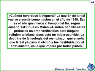 Ministerio Menorah Costa Rica
44
¿Cuándo reverdece la higuera? La nación de Israel
vuelve a surgir como nación en el año de 1948. Ese
es el año que marca el tiempo del fin, según
enseñó YaHShúa en Mateo 24. Antes de 1948 estas
profecías no eran verificables para ninguna
religión cristiana, pues esto no había ocurrido. La
doctrina de la teología del reemplazo, que enseña
que Israel ya pasó al olvido y fue destituida por el
cristianismo, es lo que impera por todas partes.
 