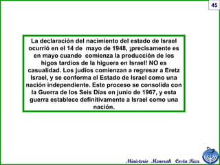 Ministerio Menorah Costa Rica
45
La declaración del nacimiento del estado de Israel
ocurrió en el 14 de mayo de 1948, ¡precisamente es
en mayo cuando comienza la producción de los
higos tardíos de la higuera en Israel! NO es
casualidad. Los judíos comienzan a regresar a Eretz
Israel, y se conforma el Estado de Israel como una
nación independiente. Este proceso se consolida con
la Guerra de los Seis Días en junio de 1967, y esta
guerra establece definitivamente a Israel como una
nación.
 