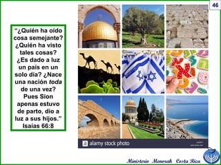Ministerio Menorah Costa Rica
46
“¿Quién ha oído
cosa semejante?
¿Quién ha visto
tales cosas?
¿Es dado a luz
un país en un
solo día? ¿Nace
una nación toda
de una vez?
Pues Sion
apenas estuvo
de parto, dio a
luz a sus hijos.”
Isaías 66:8
 