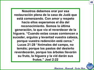 Ministerio Menorah Costa Rica
48
Nosotros debemos orar por esa
restauración plena de la casa de Judá que
está comenzando. Con amor y respeto
hacia ellos esperamos el día del
reconocimiento. Somos la última
generación, la que vio el reverdecer de la
higuera. “Cuando estas cosas comiencen a
suceder, erguíos y levantad vuestra cabeza,
porque vuestra redención está cerca.”
Lucas 21:28 “Animales del campo, no
temáis; porque los pastos del desierto
reverdecerán, porque los árboles llevarán
su fruto, la higuera y la vid darán sus
frutos.” Joel 2:22
 