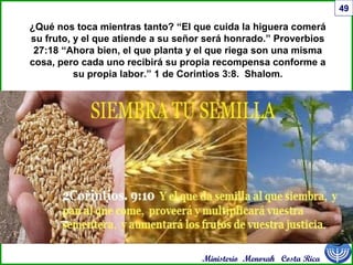 Ministerio Menorah Costa Rica
49
¿Qué nos toca mientras tanto? “El que cuida la higuera comerá
su fruto, y el que atiende a su señor será honrado.” Proverbios
27:18 “Ahora bien, el que planta y el que riega son una misma
cosa, pero cada uno recibirá su propia recompensa conforme a
su propia labor.” 1 de Corintios 3:8. Shalom.
 