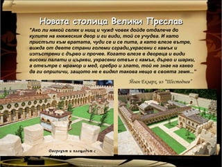 Новата столица Велики Преслав
"Ако ли някой селяк и нищ и чужд човек дойде отдалече до
кулите на княжеския двор и ги види, той се учудва. И като
пристъпи към вратата, чуди се и се пита, а като влезе вътре,
вижда от двете страни големи сгради,украсени с камък и
изпъстрени с дърво и прочее. Когато влезе в двореца и види
високи палати и църкви, украсени отвън с камък, дърво и шарки,
а отвътре с мрамор и мед, сребро и злато, той не знае на какво
да ги оприличи, защото не е видял такова нещо в своята земя...”

                                     Йоан Екзарх, из “Шестоднев”




       Дворецът и площадът с
       фиалата
 